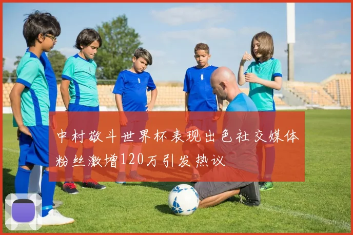 中村敬斗世界杯表现出色社交媒体粉丝激增120万引发热议