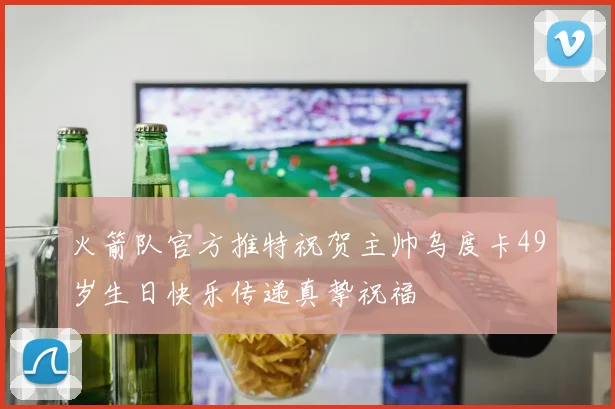 火箭队官方推特祝贺主帅乌度卡49岁生日快乐传递真挚祝福