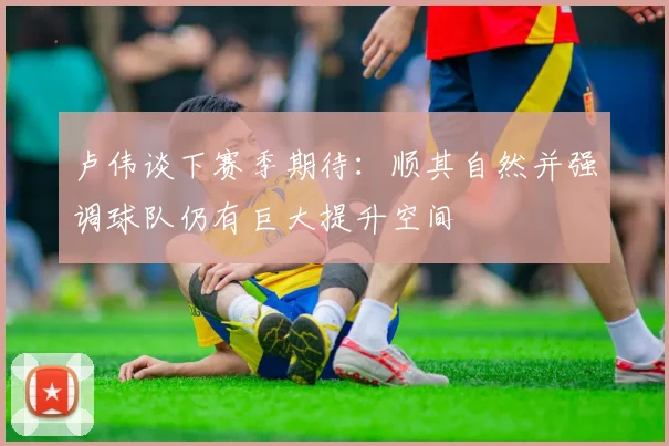 卢伟谈下赛季期待：顺其自然并强调球队仍有巨大提升空间