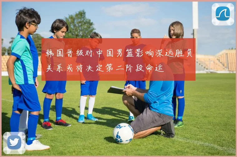 韩国晋级对中国男篮影响深远胜负关系或将决定第二阶段命运