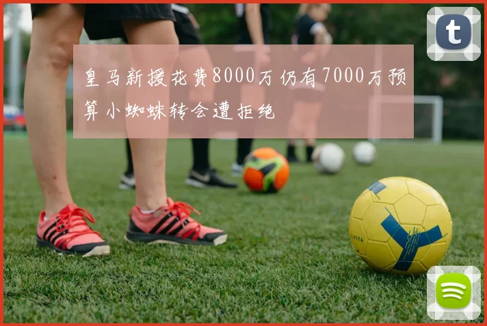 皇马新援花费8000万仍有7000万预算小蜘蛛转会遭拒绝