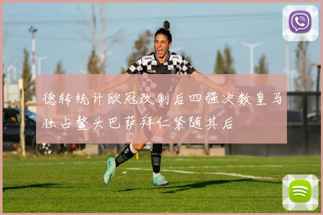德转统计欧冠改制后四强次数皇马独占鳌头巴萨拜仁紧随其后