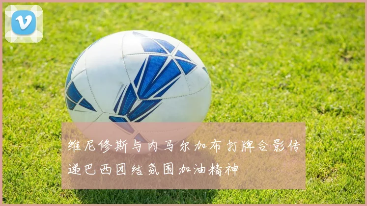 维尼修斯与内马尔加布打牌合影传递巴西团结氛围加油精神