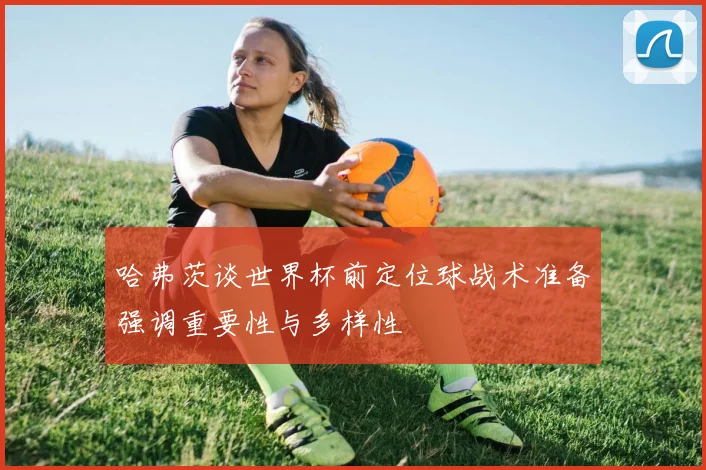 哈弗茨谈世界杯前定位球战术准备强调重要性与多样性