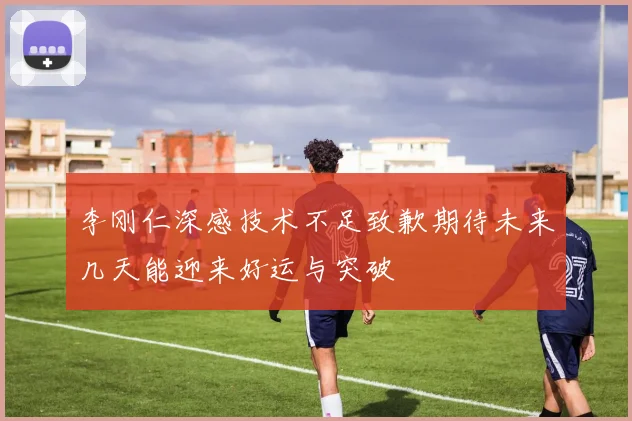 李刚仁深感技术不足致歉期待未来几天能迎来好运与突破