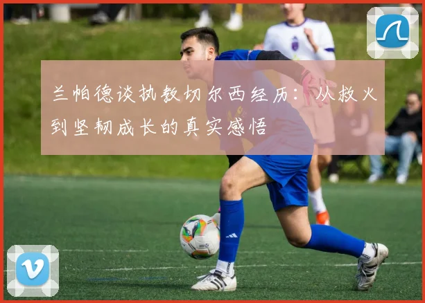 兰帕德谈执教切尔西经历：从救火到坚韧成长的真实感悟