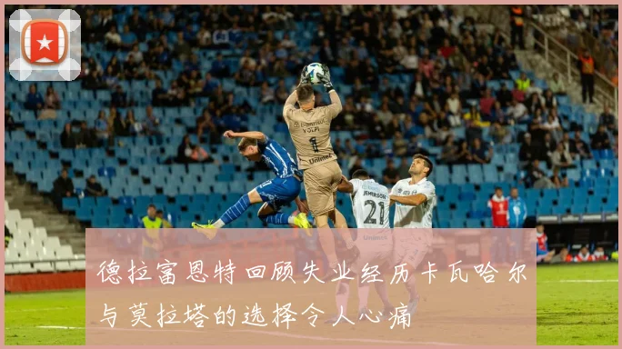 德拉富恩特回顾失业经历卡瓦哈尔与莫拉塔的选择令人心痛