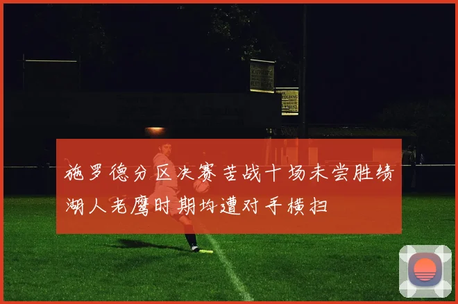 施罗德分区决赛苦战十场未尝胜绩湖人老鹰时期均遭对手横扫