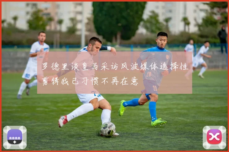 罗德里谈皇马采访风波媒体选择性剪辑我已习惯不再在意