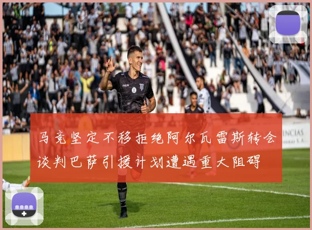 马竞坚定不移拒绝阿尔瓦雷斯转会谈判巴萨引援计划遭遇重大阻碍