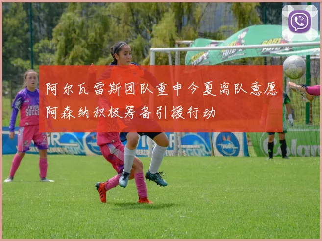阿尔瓦雷斯团队重申今夏离队意愿阿森纳积极筹备引援行动
