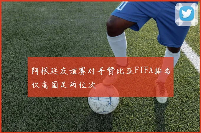阿根廷友谊赛对手赞比亚FIFA排名仅高国足两位次