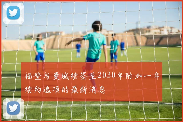 福登与曼城续签至2030年附加一年续约选项的最新消息