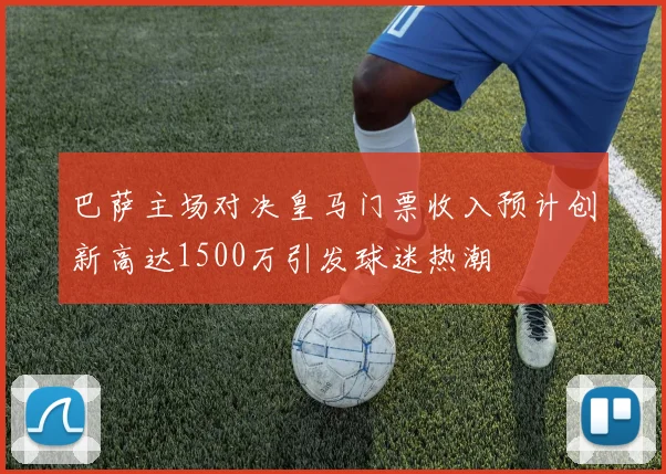 巴萨主场对决皇马门票收入预计创新高达1500万引发球迷热潮