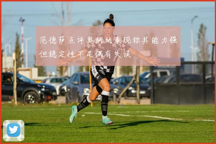 范德萨点评奥纳纳表现称其能力强但稳定性不足偶有失误