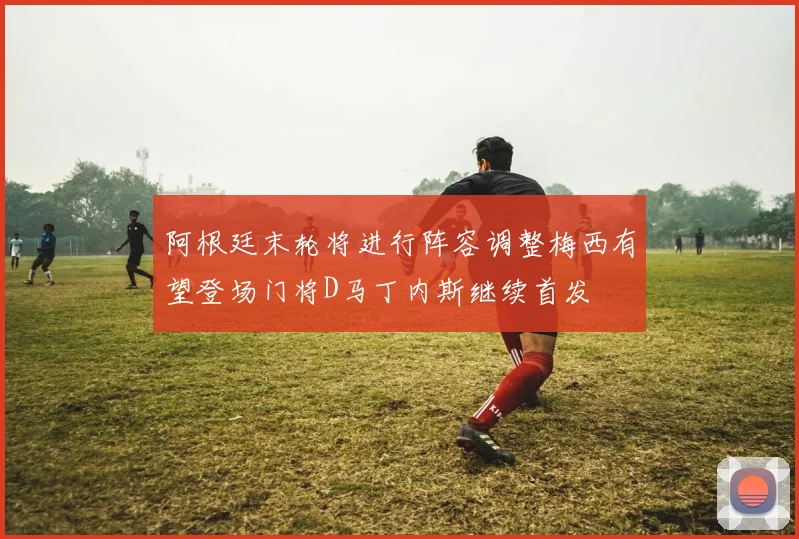 阿根廷末轮将进行阵容调整梅西有望登场门将D马丁内斯继续首发