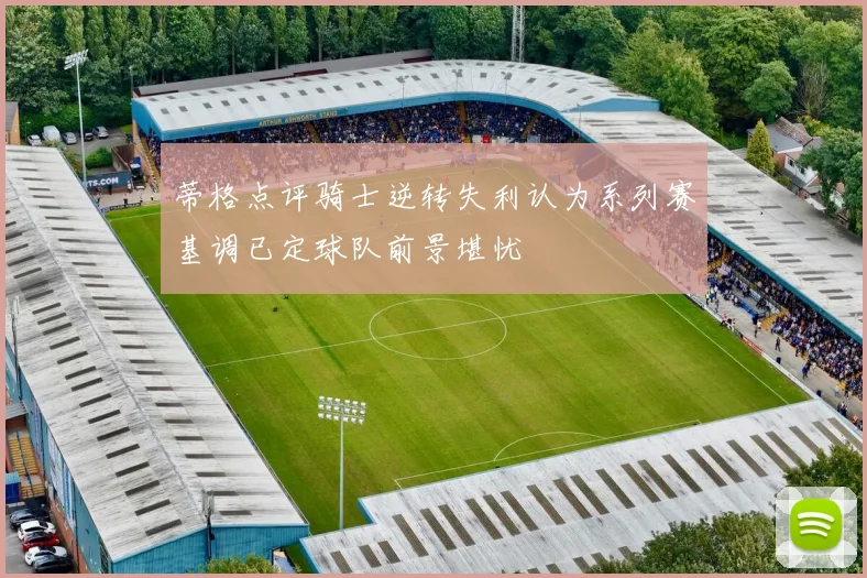蒂格点评骑士逆转失利认为系列赛基调已定球队前景堪忧