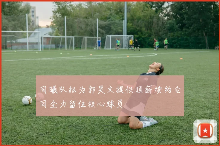同曦队拟为郭昊文提供顶薪续约合同全力留住核心球员