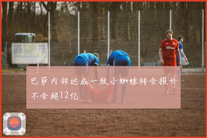 巴萨内部达成一致小蜘蛛转会报价不会超12亿