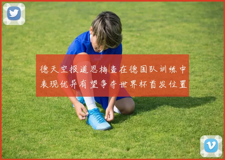 德天空报道恩梅查在德国队训练中表现优异有望争夺世界杯首发位置