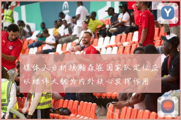 媒体人分析杨瀚森在国家队定位应以继伟大秋为内外核心发挥作用