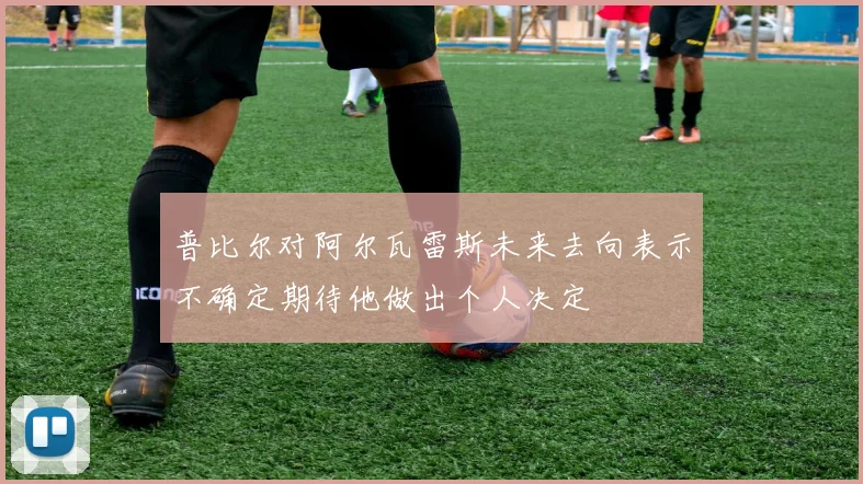 普比尔对阿尔瓦雷斯未来去向表示不确定期待他做出个人决定
