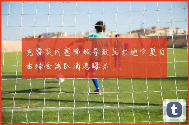 克雷莫内塞降级导致瓦尔迪今夏自由转会离队消息曝光