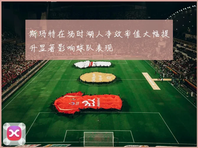 斯玛特在场时湖人净效率值大幅提升显著影响球队表现
