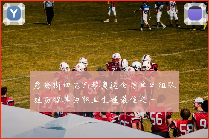 詹姆斯回忆巴黎奥运会与库里组队经历称其为职业生涯最佳之一